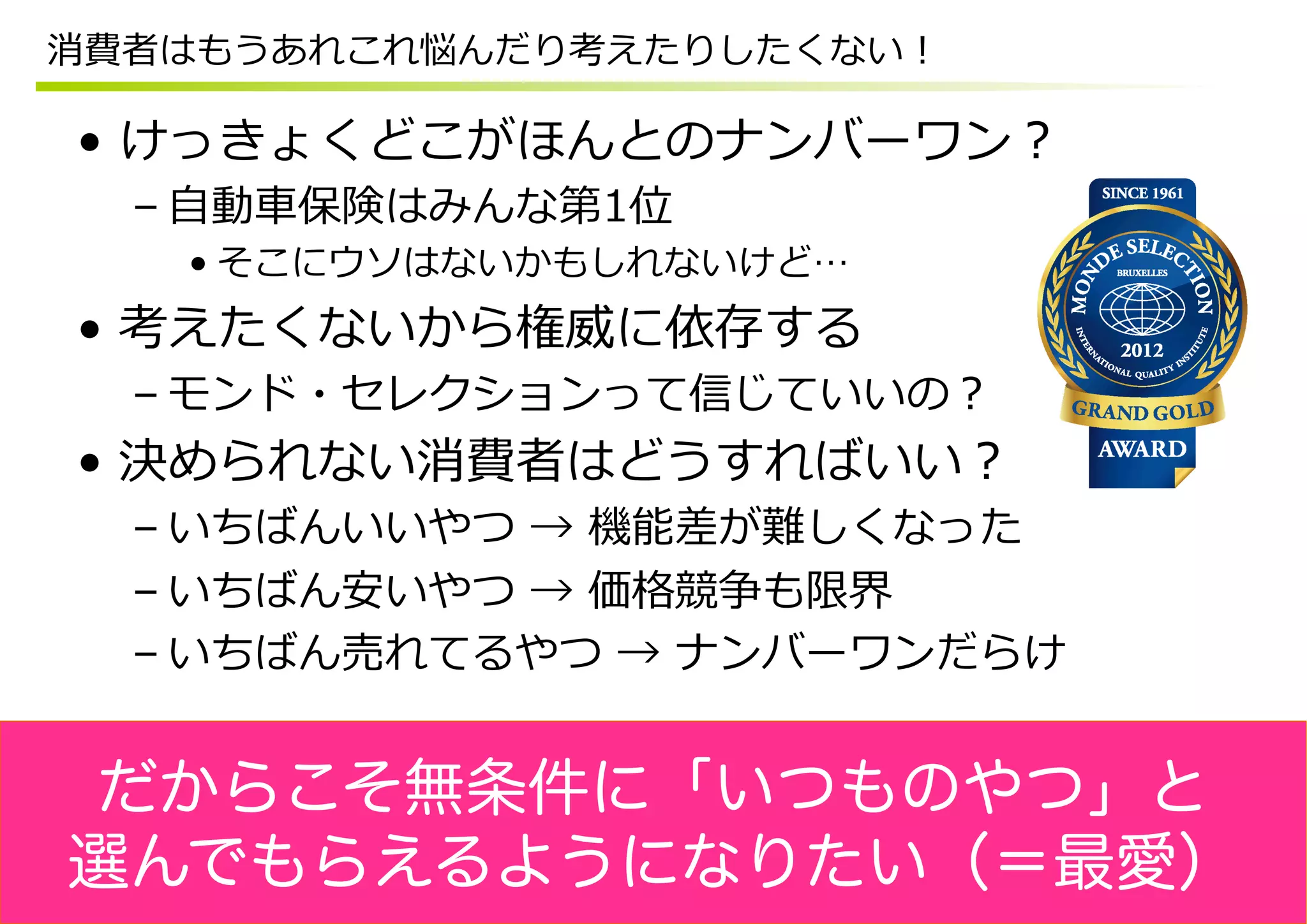 消費者はもうあれこれ悩んだり考えたりしたくない！

•  けっきょくどこがほんとのナンバーワン？
  – ⾃自動⾞車車保険はみんな第1位
   • そこにウソはないかもしれないけど…
•  考えたくないから権威に依存する
  – モンド・セレクションって信じていいの？
•  決められない消費者はどうすればいい？
  – いちばんいいやつ  →  機能差が難しくなった
  – いちばん安いやつ  →  価格競争も限界
  – いちばん売れてるやつ  →  ナンバーワンだらけ


だからこそ無条件に「いつものやつ」と
選んでもらえるようになりたい（＝最愛）
 