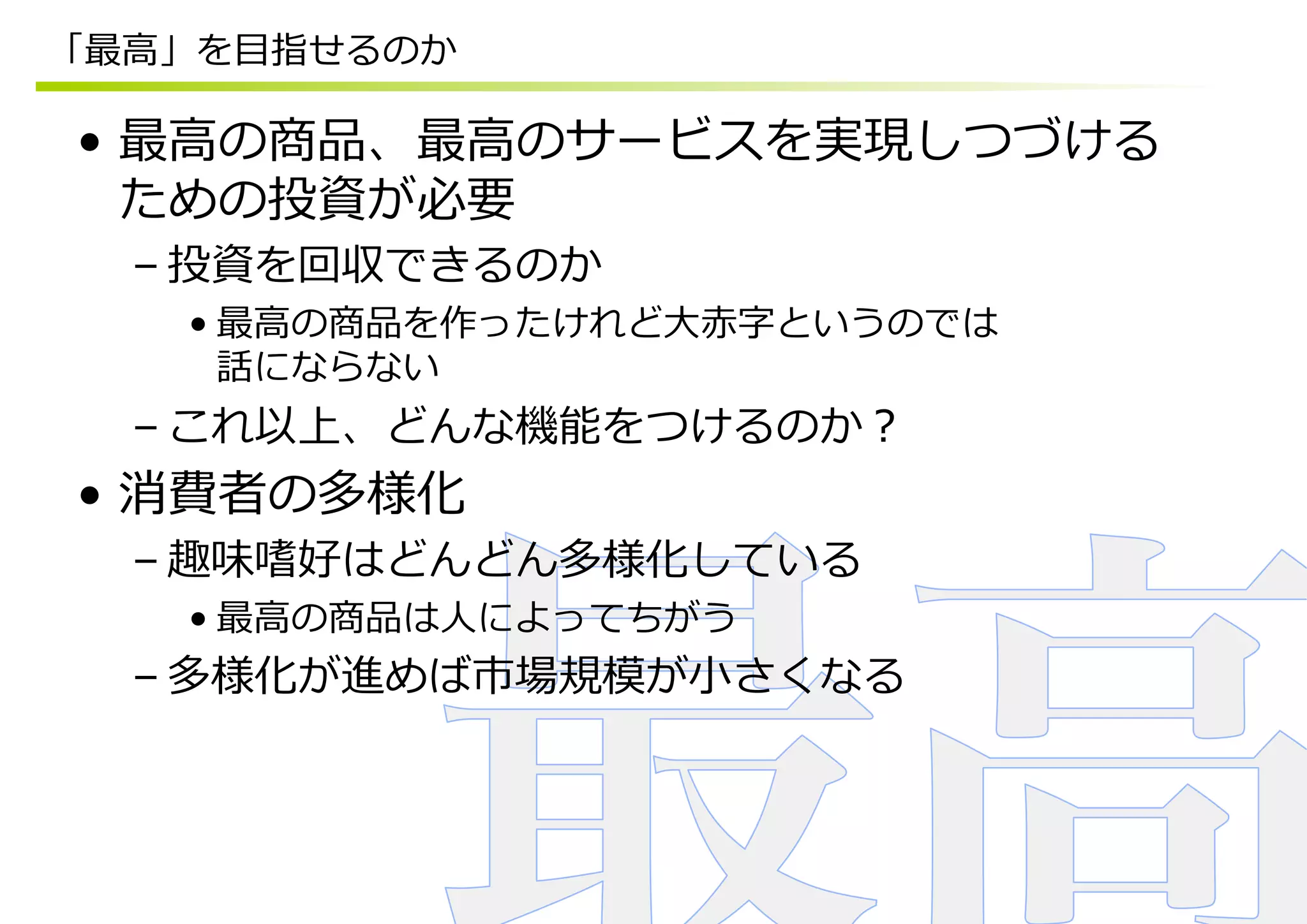 「最⾼高」を⽬目指せるのか

•  最⾼高の商品、最⾼高のサービスを実現しつづける
   ための投資が必要
  – 投資を回収できるのか
    • 最⾼高の商品を作ったけれど⼤大⾚赤字というのでは
      話にならない
  – これ以上、どんな機能をつけるのか？
•  消費者の多様化
  – 趣味嗜好はどんどん多様化している
    • 最⾼高の商品は⼈人によってちがう
  – 多様化が進めば市場規模が⼩小さくなる
 