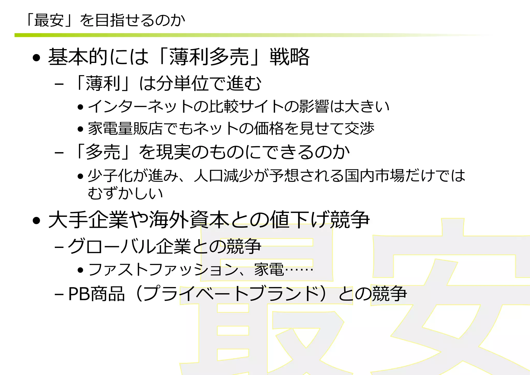 「最安」を⽬目指せるのか

•  基本的には「薄利利多売」戦略略
  – 「薄利利」は分単位で進む
    • インターネットの⽐比較サイトの影響は⼤大きい
    • 家電量量販店でもネットの価格を⾒見見せて交渉
  – 「多売」を現実のものにできるのか
    • 少⼦子化が進み、⼈人⼝口減少が予想される国内市場だけでは
      むずかしい
•  ⼤大⼿手企業や海外資本との値下げ競争
  – グローバル企業との競争
    • ファストファッション、家電……
  – PB商品（プライベートブランド）との競争
 