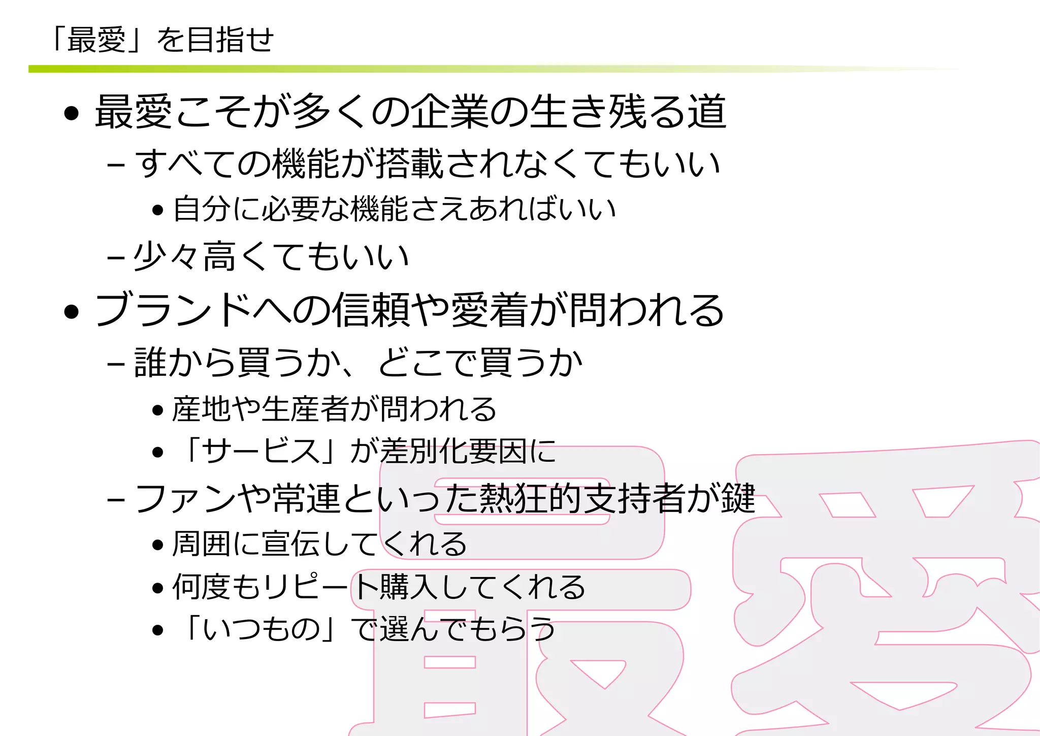 「最愛」を⽬目指せ

•  最愛こそが多くの企業の⽣生き残る道
  – すべての機能が搭載されなくてもいい
    • ⾃自分に必要な機能さえあればいい
  – 少々⾼高くてもいい
•  ブランドへの信頼や愛着が問われる
  – 誰から買うか、どこで買うか
    • 産地や⽣生産者が問われる
    • 「サービス」が差別化要因に
  – ファンや常連といった熱狂的⽀支持者が鍵
    • 周囲に宣伝してくれる
    • 何度度もリピート購⼊入してくれる
    • 「いつもの」で選んでもらう
 