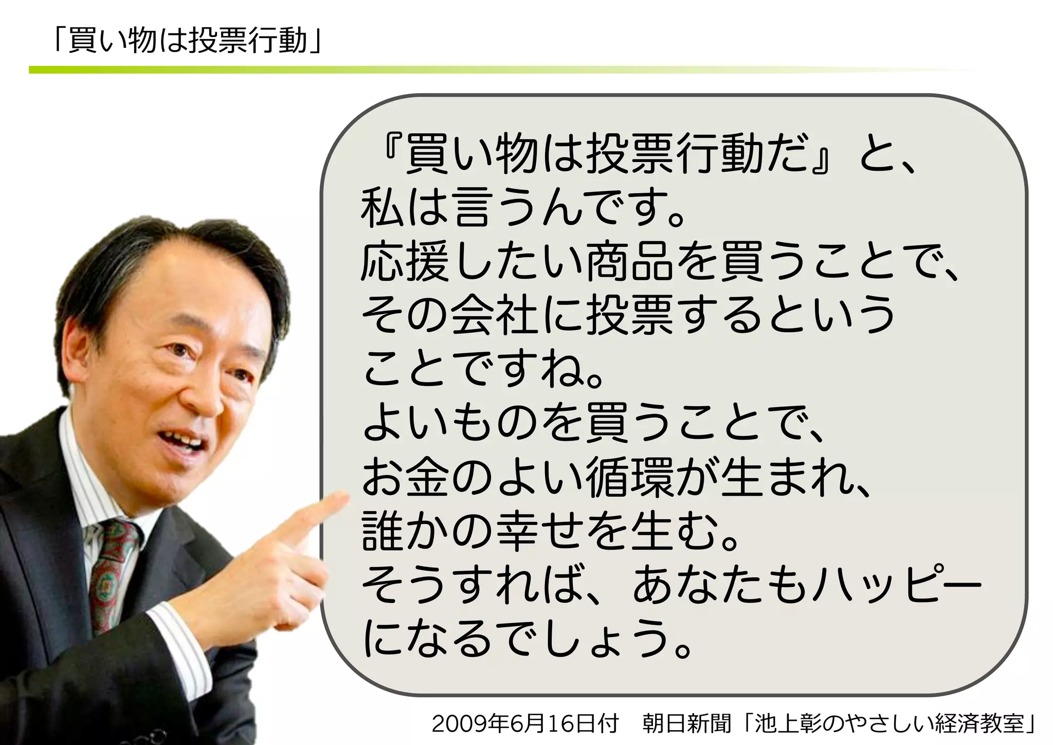 「買い物は投票⾏行行動」


               『買い物は投票行動だ』と、
               私は言うんです。
               応援したい商品を買うことで、
               その会社に投票するという
               ことですね。
               よいものを買うことで、
               お金のよい循環が生まれ、
               誰かの幸せを生む。
               そうすれば、あなたもハッピー
               になるでしょう。
                2009年年6⽉月16⽇日付 　朝⽇日新聞「池上彰のやさしい経済教室」
 