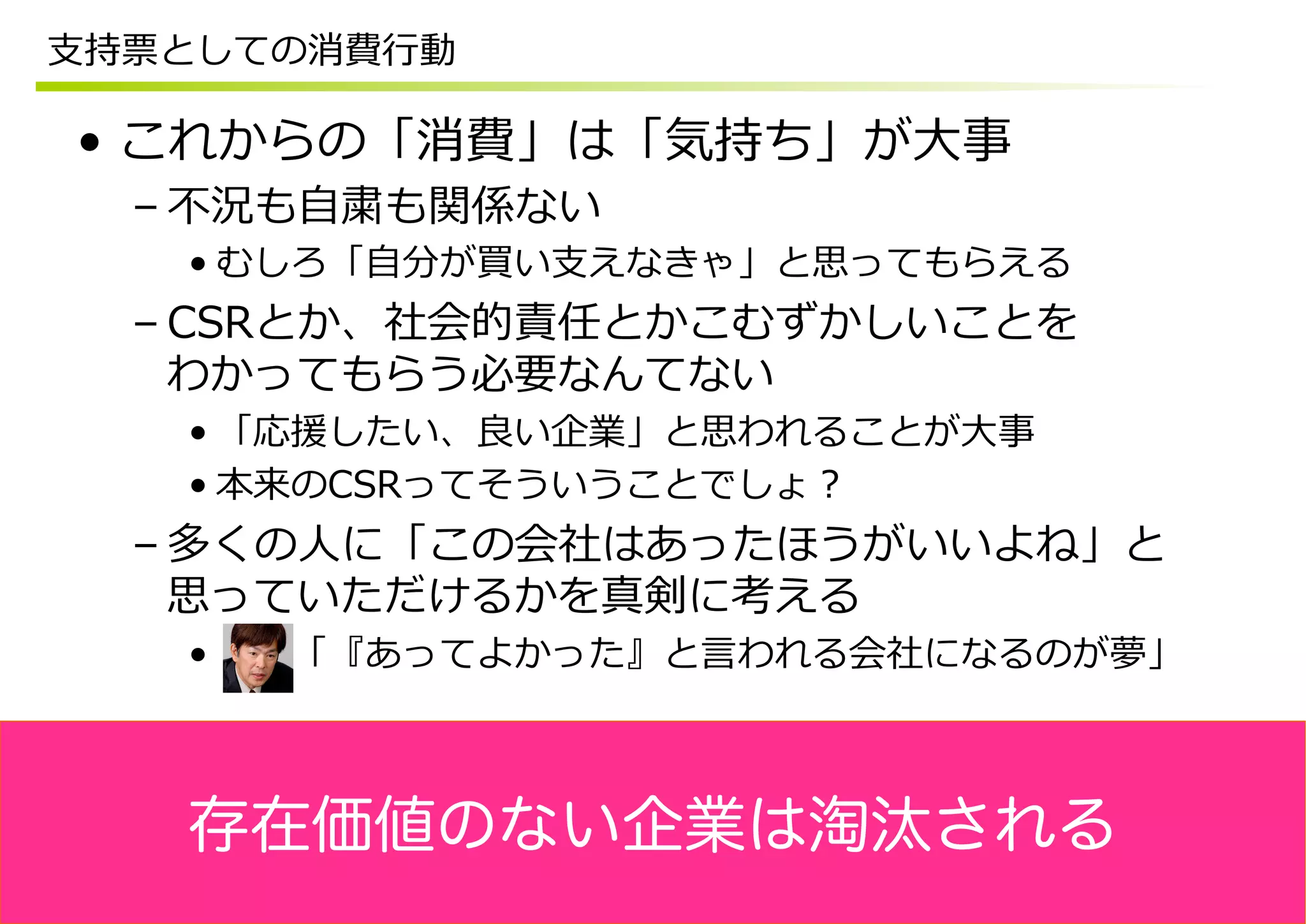 ⽀支持票としての消費⾏行行動

 •  これからの「消費」は「気持ち」が⼤大事
  – 不不況も⾃自粛も関係ない
    • むしろ「⾃自分が買い⽀支えなきゃ」と思ってもらえる
  – CSRとか、社会的責任とかこむずかしいことを
    わかってもらう必要なんてない
    • 「応援したい、良良い企業」と思われることが⼤大事
    • 本来のCSRってそういうことでしょ？
  – 多くの⼈人に「この会社はあったほうがいいよね」と
    思っていただけるかを真剣に考える
    •  　 　「『あってよかった』と⾔言われる会社になるのが夢」



    存在価値のない企業は淘汰される
 