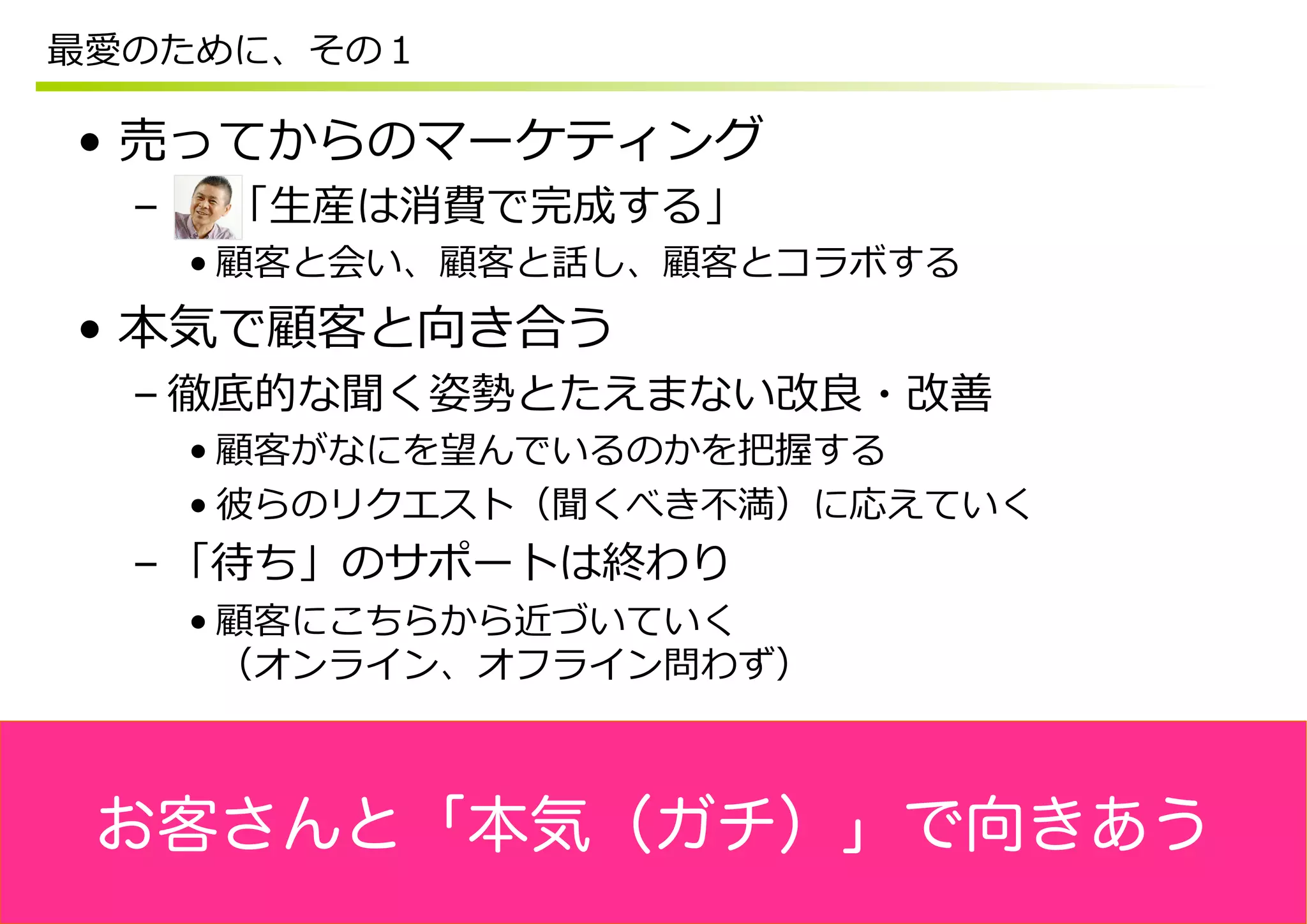 最愛のために、その１

•  売ってからのマーケティング
  –  　  「⽣生産は消費で完成する」
   • 顧客と会い、顧客と話し、顧客とコラボする
•  本気で顧客と向き合う
  – 徹底的な聞く姿勢とたえまない改良良・改善
   • 顧客がなにを望んでいるのかを把握する
   • 彼らのリクエスト（聞くべき不不満）に応えていく
  – 「待ち」のサポートは終わり
   • 顧客にこちらから近づいていく
     （オンライン、オフライン問わず）



 お客さんと「本気（ガチ）」で向きあう
 