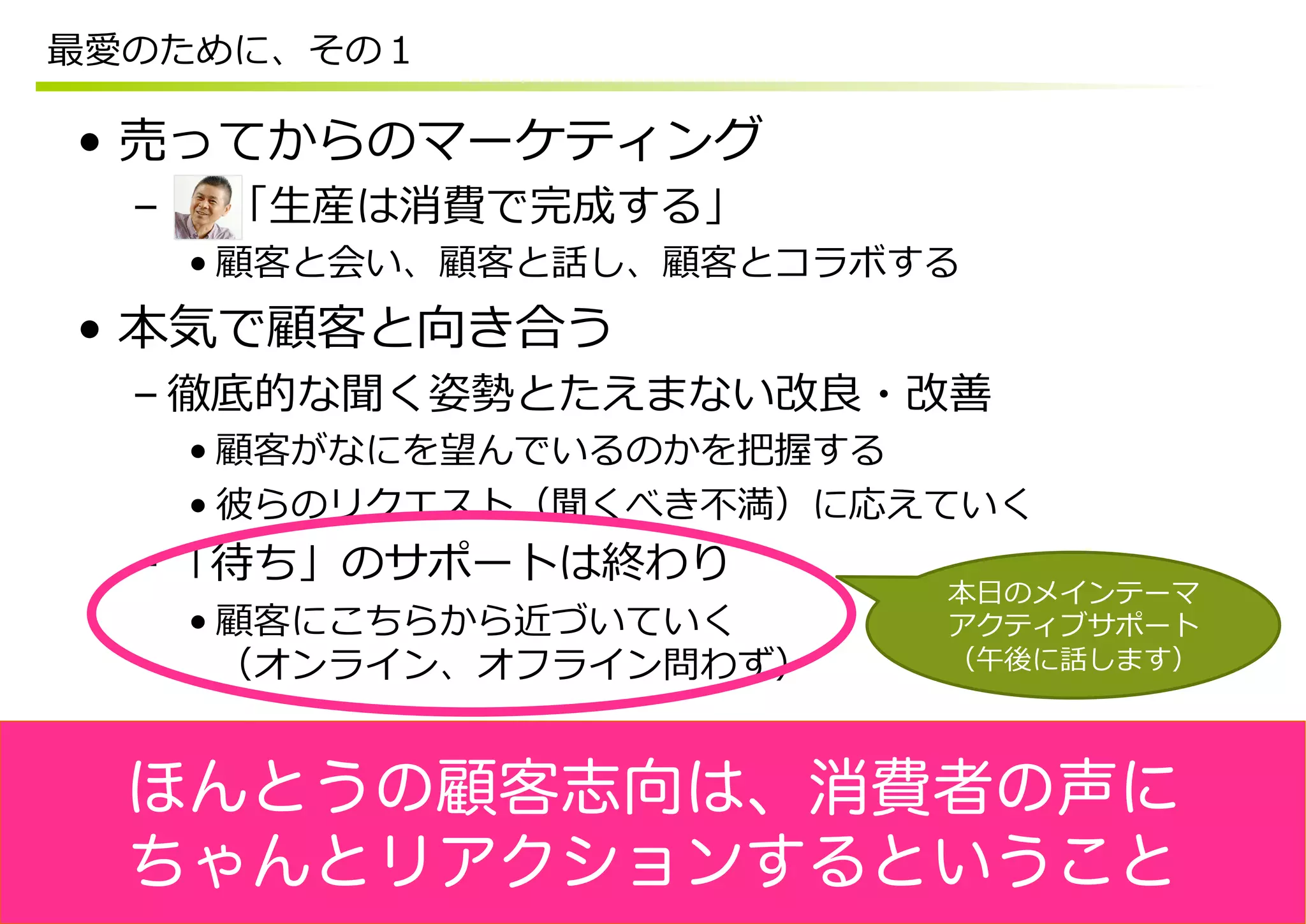 最愛のために、その１

•  売ってからのマーケティング
  –  　  「⽣生産は消費で完成する」
   • 顧客と会い、顧客と話し、顧客とコラボする
•  本気で顧客と向き合う
  – 徹底的な聞く姿勢とたえまない改良良・改善
   • 顧客がなにを望んでいるのかを把握する
   • 彼らのリクエスト（聞くべき不不満）に応えていく
  – 「待ち」のサポートは終わり
                         本⽇日のメインテーマ
   • 顧客にこちらから近づいていく      アクティブサポート
     （オンライン、オフライン問わず）    （午後に話します）




  ほんとうの顧客志向は、消費者の声に
  ちゃんとリアクションするということ
 