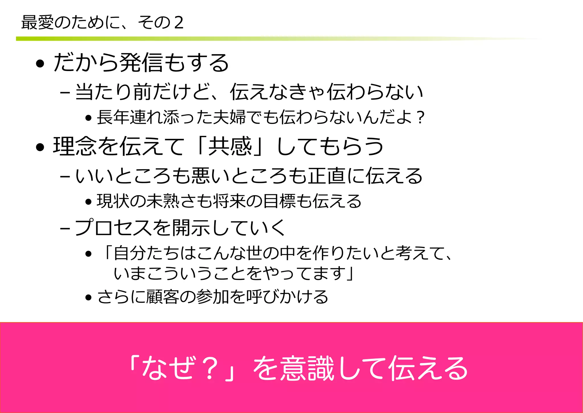 最愛のために、その２

•  だから発信もする
  – 当たり前だけど、伝えなきゃ伝わらない
   • ⻑⾧長年年連れ添った夫婦でも伝わらないんだよ？
•  理理念念を伝えて「共感」してもらう
  – いいところも悪いところも正直に伝える
   • 現状の未熟さも将来の⽬目標も伝える
  – プロセスを開⽰示していく
   • 「⾃自分たちはこんな世の中を作りたいと考えて、
      　いまこういうことをやってます」
   • さらに顧客の参加を呼びかける



     「なぜ？」を意識して伝える
 