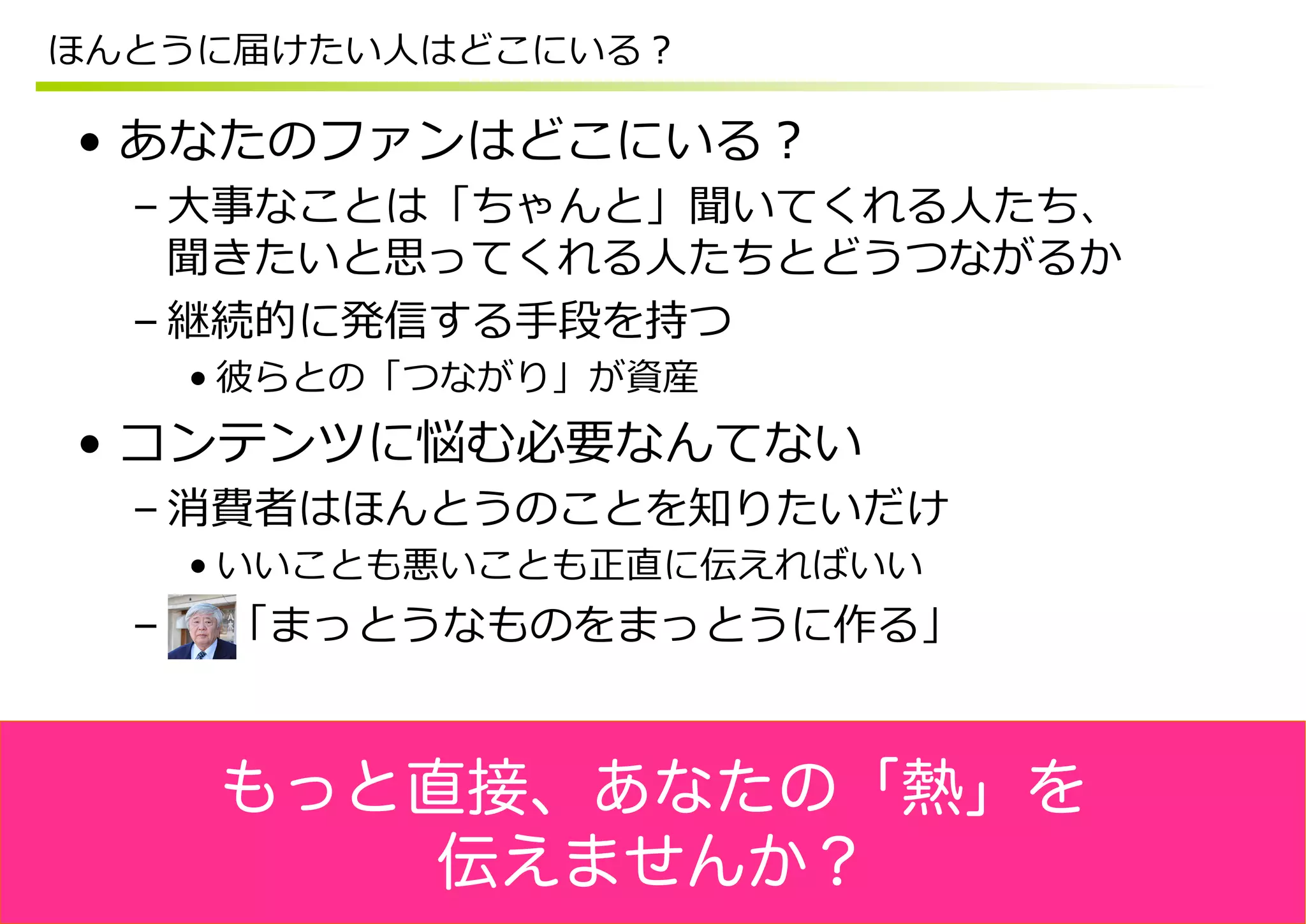 ほんとうに届けたい⼈人はどこにいる？

•  あなたのファンはどこにいる？
  – ⼤大事なことは「ちゃんと」聞いてくれる⼈人たち、
    聞きたいと思ってくれる⼈人たちとどうつながるか
  – 継続的に発信する⼿手段を持つ
    • 彼らとの「つながり」が資産
•  コンテンツに悩む必要なんてない
  – 消費者はほんとうのことを知りたいだけ
    • いいことも悪いことも正直に伝えればいい
  –  　  「まっとうなものをまっとうに作る」


    もっと直接、あなたの「熱」を
        伝えませんか？
 