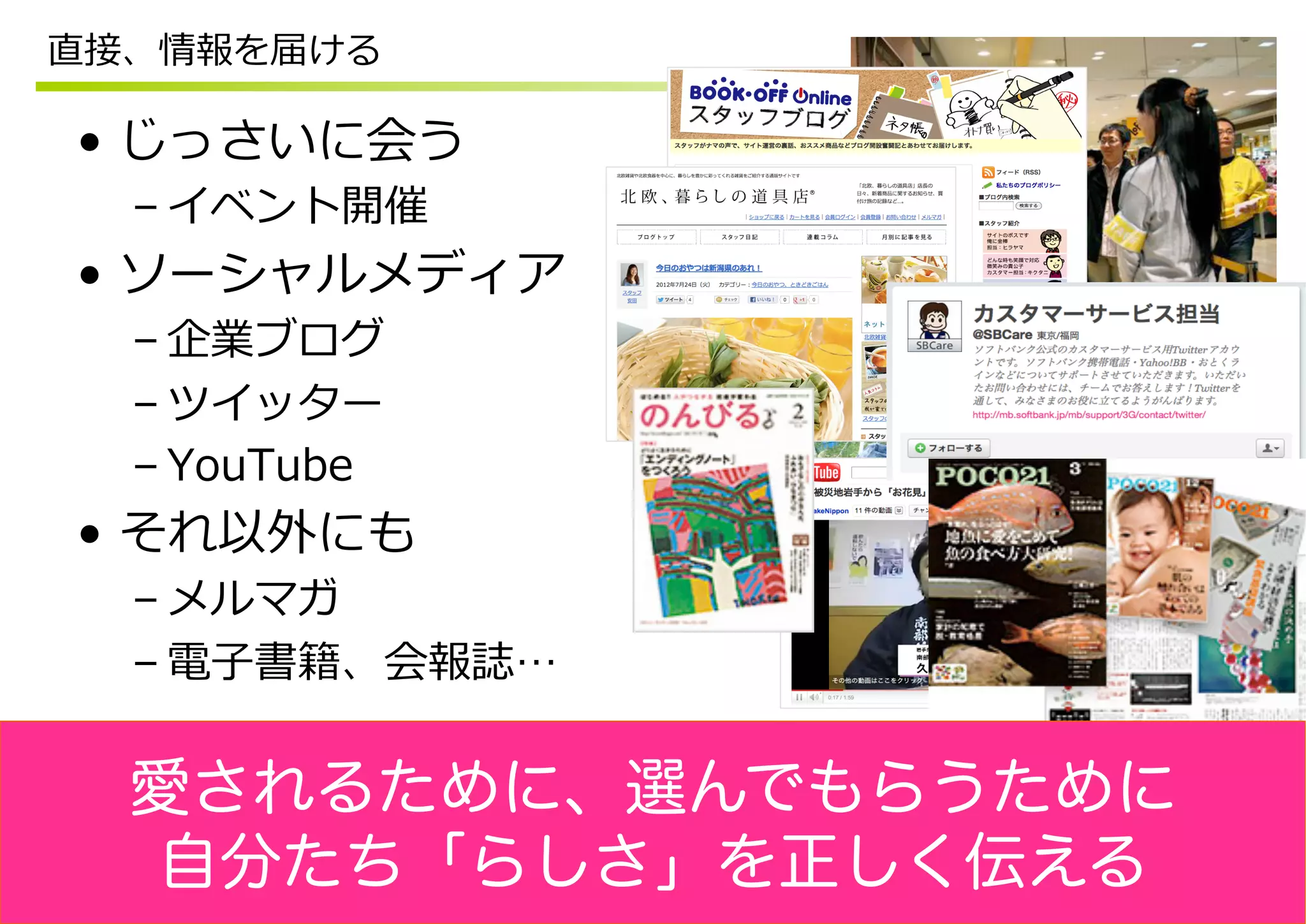 直接、情報を届ける

•  じっさいに会う
  – イベント開催
•  ソーシャルメディア
  – 企業ブログ
  – ツイッター
  – YouTube
•  それ以外にも
  – メルマガ
  – 電⼦子書籍、会報誌…


  愛されるために、選んでもらうために
  自分たち「らしさ」を正しく伝える
 