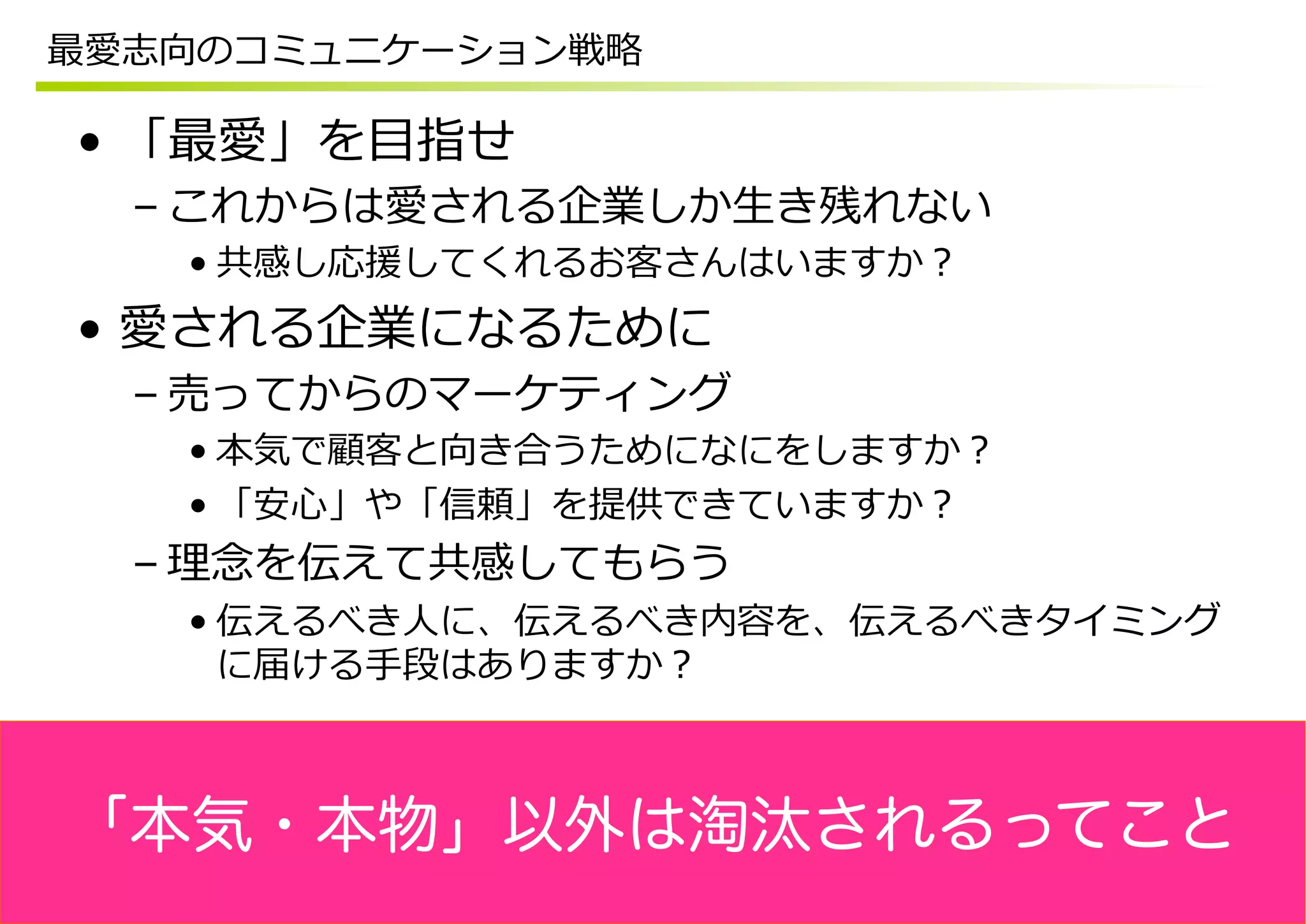 最愛志向のコミュニケーション戦略略

•  「最愛」を⽬目指せ
  – これからは愛される企業しか⽣生き残れない
    • 共感し応援してくれるお客さんはいますか？
•  愛される企業になるために
  – 売ってからのマーケティング
    • 本気で顧客と向き合うためになにをしますか？
    • 「安⼼心」や「信頼」を提供できていますか？
  – 理理念念を伝えて共感してもらう
    • 伝えるべき⼈人に、伝えるべき内容を、伝えるべきタイミング
      に届ける⼿手段はありますか？



「本気・本物」以外は淘汰されるってこと
 