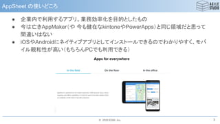 © 2020 ESM, Inc.
AppSheet の使いどころ
● 企業内で利用するアプリ。業務効率化を目的としたもの
● 今は亡きAppMaker（や 今も健在なkintoneやPowerApps）と同じ領域だと思って
間違いはない
● iOSやAndroidにネイティブアプリとしてインストールできるのでわかりやすく、モバ
イル親和性が高い（もちろんPCでも利用できる）
3
 