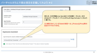 © 2020 ESM, Inc.
バーチャルカラムで導出項目を定義してみよう ＃２
31
例えば、注文明細(Line Item)あたりの金額トータルは、注文
(Order)テーブルのバーチャルカラムの App formula にこのよう
に書ける。
※ 参照（Ref）しているTableの項目へは、[Product].[Price]等の
記法でアクセスできる。
 