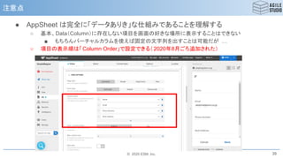 © 2020 ESM, Inc.
注意点
● AppSheet は完全に「データありき」な仕組みであることを理解する
○ 基本、Data（Column）に存在しない項目を画面の好きな場所に表示することはできない
■ もちろんバーチャルカラムを使えば固定の文字列を出すことは可能だが …
○ 項目の表示順は「Column Order」で設定できる（2020年8月ごろ追加された）
39
 