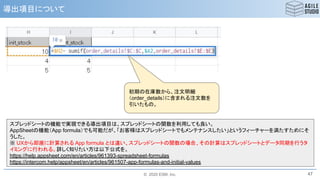 © 2020 ESM, Inc.
導出項目について
47
スプレッドシートの機能で実現できる導出項目は、スプレッドシートの関数を利用しても良い。
AppSheetの機能（App formula）でも可能だが、「お客様はスプレッドシートでもメンテナンスしたい」というフィーチャーを満たすためにそ
うした。
※ UXから即座に計算される App formula とは違い、スプレッドシートの関数の場合、その計算はスプレッドシートとデータ同期を行うタ
イミングに行われる。詳しく知りたい方は以下公式を。
https://help.appsheet.com/en/articles/961393-spreadsheet-formulas
https://intercom.help/appsheet/en/articles/961507-app-formulas-and-initial-values
初期の在庫数から、注文明細
（order_details）に含まれる注文数を
引いたもの。
 