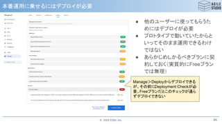 © 2020 ESM, Inc.
本番運用に乗せるにはデプロイが必要
84
● 他のユーザーに使ってもらうた
めにはデプロイが必要
● プロトタイプで動いていたからと
いってそのまま運用できるわけ
ではない
● あらかじめしかるべきプランに契
約しておく（実質的にFreeプラン
では無理）
Manage＞Deployからデプロイできる
が、その前にDeployment Checkが必
要。Freeプランだとこのチェックが通ら
ずデプロイできない
 