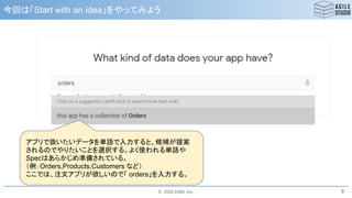 © 2020 ESM, Inc.
今回は「Start with an idea」をやってみよう
9
アプリで扱いたいデータを単語で入力すると、候補が提案
されるのでやりたいことを選択する。よく使われる単語や
Specはあらかじめ準備されている。
（例：Orders,Products,Customers など）
ここでは、注文アプリが欲しいので「 orders」を入力する。
 