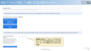 © 2020 ESM, Inc.
安定バージョンに固定して公開する方法（有償プランのみ）
92
最新版と安定バージョンへにアクセスす
るユーザーの比率を決めることもできる。
（ユーザーごとに固定することももちろん
可能）
 