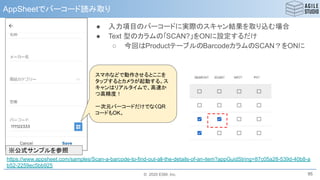 © 2020 ESM, Inc.
AppSheetでバーコード読み取り
95
https://www.appsheet.com/samples/Scan-a-barcode-to-find-out-all-the-details-of-an-item?appGuidString=87c05a28-539d-40b8-a
b52-2259ec5bb925
スマホなどで動作させるとここを
タップするとカメラが起動する。ス
キャンはリアルタイムで、高速か
つ高精度！
一次元バーコードだけでなくQR
コードもOK。
※公式サンプルを参照
● 入力項目のバーコードに実際のスキャン結果を取り込む場合
● Text 型のカラムの「SCAN?」をONに設定するだけ
○ 今回はProductテーブルのBarcodeカラムのSCAN？をONに
 