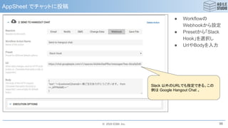 © 2020 ESM, Inc.
AppSheet でチャットに投稿
98
Slack 以外のURLでも指定できる。この
例は Google Hangout Chat 。
● Workflowの
Webhookから設定
● Presetから「Slack
Hook」を選択し
● UrlやBodyを入力
 