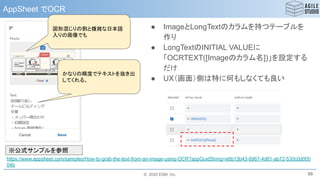 © 2020 ESM, Inc.
AppSheet でOCR
99
https://www.appsheet.com/samples/How-to-grab-the-text-from-an-image-using-OCR?appGuidString=e6b13b43-6967-4d61-ab72-530c0d000
04b
図形混じりの割と複雑な日本語
入りの画像でも
かなりの精度でテキストを抜き出
してくれる。
※公式サンプルを参照
● ImageとLongTextのカラムを持つテーブルを
作り
● LongTextのINITIAL VALUEに
「OCRTEXT([Imageのカラム名])」を設定する
だけ
● UX（画面）側は特に何もしなくても良い
 
