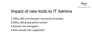 Impact of new tools to IT Admins
1.Office 365 at St George’s University of London
2.Office 365 group admin control
3.Should it be managed?
4.How should it be supported?
 