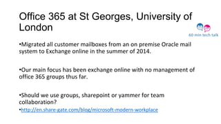 Office 365 at St Georges, University of
London
•Migrated all customer mailboxes from an on premise Oracle mail
system to Exchange online in the summer of 2014.
•Our main focus has been exchange online with no management of
office 365 groups thus far.
•Should we use groups, sharepoint or yammer for team
collaboration?
•http://en.share-gate.com/blog/microsoft-modern-workplace
 