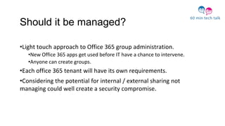 Should it be managed?
•Light touch approach to Office 365 group administration.
•New Office 365 apps get used before IT have a chance to intervene.
•Anyone can create groups.
•Each office 365 tenant will have its own requirements.
•Considering the potential for internal / external sharing not
managing could well create a security compromise.
 