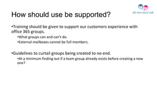 How should use be supported?
•Training should be given to support our customers experience with
office 365 groups.
•What groups can and can’t do.
•External mailboxes cannot be full members.
•Guidelines to curtail groups being created to no end.
•At a minimum finding out if a team group already exists before creating a new
one?
 