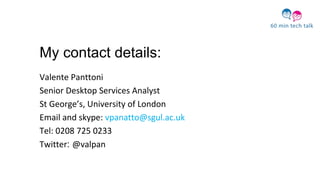 My contact details:
Valente Panttoni
Senior Desktop Services Analyst
St George’s, University of London
Email and skype: vpanatto@sgul.ac.uk
Tel: 0208 725 0233
Twitter: @valpan
 