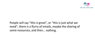 People will say “this is great”, or “this is just what we
need”, there is a flurry of emails, maybe the sharing of
some resources, and then… nothing.
 