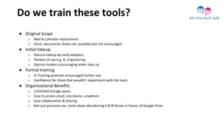Do we train these tools?
● Original Scope
o Mail & Calendar replacement
o Drive, documents sheets etc available but not encouraged
● Initial takeup
o Natural takeup by early adopters
o Pockets of use e.g. IS, Engineering
o Opinion leaders encouraging wider take up
● Formal training
o IS Training provision encouraged further use
o Confidence for those that wouldn’t experiment with the tools
● Organisational Benefits
o Unlimited storage space
o Easy to access cloud, any device, anywhere
o Easy collaboration & sharing
o Not just personal use, some depts abandoning K & N Drives in favour of Google Drive
 