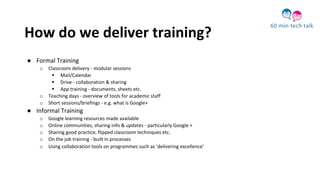 How do we deliver training?
● Formal Training
o Classroom delivery - modular sessions
 Mail/Calendar
 Drive - collaboration & sharing
 App training - documents, sheets etc.
o Teaching days - overview of tools for academic staff
o Short sessions/briefings - e.g. what is Google+
● Informal Training
o Google learning resources made available
o Online communities, sharing info & updates - particularly Google +
o Sharing good practice, flipped classroom techniques etc.
o On the job training - built in processes
o Using collaboration tools on programmes such as ‘delivering excellence’
 