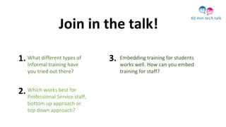 What different types of
Informal training have
you tried out there?
Embedding training for students
works well. How can you embed
training for staff?
Which works best for
Professional Service staff,
bottom up approach or
top down approach?
Join in the talk!
1.
2.
3.
 
