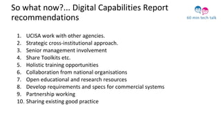 So what now?... Digital Capabilities Report
recommendations
1. UCISA work with other agencies.
2. Strategic cross-institutional approach.
3. Senior management involvement
4. Share Toolkits etc.
5. Holistic training opportunities
6. Collaboration from national organisations
7. Open educational and research resources
8. Develop requirements and specs for commercial systems
9. Partnership working
10. Sharing existing good practice
 