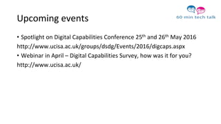 Upcoming events
• Spotlight on Digital Capabilities Conference 25th and 26th May 2016
http://www.ucisa.ac.uk/groups/dsdg/Events/2016/digcaps.aspx
• Webinar in April – Digital Capabilities Survey, how was it for you?
http://www.ucisa.ac.uk/
 