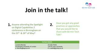 Anyone attending the Spotlight
on Digital Capabilities 2
conference in Birmingham on
the 25th & 26th of May?
Have you got any good
practises or approaches
that you would like to
share with 60 min Tech
Talk?
Join in the talk!
1. 2.
Contact details
Lorraine Barclay
St George's University of London
e: lbarclay@sgul.ac.uk
Annette Webb
York St John University
E: a.webb@yorksj.ac.uk
 