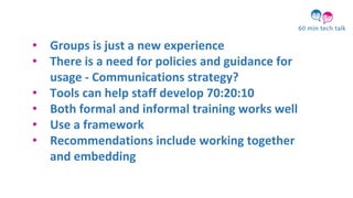 • Groups is just a new experience
• There is a need for policies and guidance for
usage - Communications strategy?
• Tools can help staff develop 70:20:10
• Both formal and informal training works well
• Use a framework
• Recommendations include working together
and embedding
 