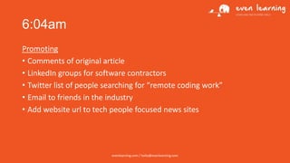 6:04am
Promoting
• Comments of original article
• LinkedIn groups for software contractors
• Twitter list of people searching for “remote coding work”
• Email to friends in the industry
• Add website url to tech people focused news sites

evenlearning.com / hello@evenlearning.com

 