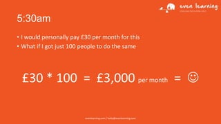 5:30am
• I would personally pay £30 per month for this
• What if I got just 100 people to do the same

£30 * 100 = £3,000 per month = 
evenlearning.com / hello@evenlearning.com

 