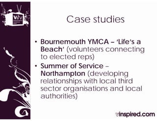 Case studies
         C     t di

• Bournemouth YMCA – ‘Life’s a
  Beach’ (volunteers connecting
  to elected reps) )
• Summer of Service –
  Northampton (developing
  relationships with local third
  sector organisations and local
  authorities)
 