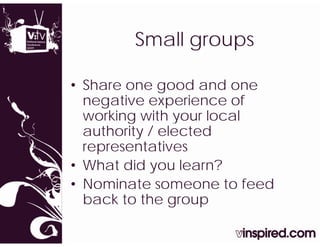 Small groups
        S  ll

• Share one good and one
  negative experience of
  working with your local
        g
  authority / elected
    p
  representatives
• What did you learn?
• Nominate someone to feed
  back to the group
 