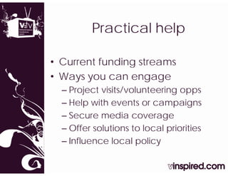 Practicall help
         P   ti     h l

• Current funding streams
                g
• Ways you can engage
  – P j t visits/volunteering opps
    Project i it / l t      i
  – Help with events or campaigns
  – Secure media coverage
  – Offer solutions to local priorities
  – Influence local policy
 