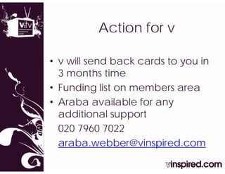 Action for v
          A ti   f

• v will send back cards to you in
                            y
  3 months time
• Funding list on members area
• Araba available for any
  additional support
  020 7960 7022
  araba.webber@vinspired.com
 