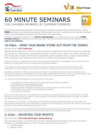 TRAINING
60 MINUTE SEMINARS
FOR CHAMBER MEMBERS, BY CHAMBER MEMBERS
The Northamptonshire Chamber of Commerce is proud to present 60 minute Seminars. These
FREE seminars are delivered exclusively by Chamber members, enabling you to tap into the vast
amount of knowledge and insight that Chamber members share.
Alongside our Business Exhibition, at the Park Inn Northampton, on 11 September, we’ll be running 2 FREE
business seminars, all delivered by Chamber members. And as the seminars are part of the exhibition they are
open to non-members.
10:00am – MAKE YOUR BRAND STAND OUT FROM THE CROWD
Delivered by: V3 Creatives
Marketing your product or service in today's highly competitive environment can be a challenge
to any new or old business. Competition is fierce in almost every trade, the volatile condition of
the market and a highly informed and spoiled for choice customer base, make it a specialised
task to position your brand for both maximum visibility and enhanced respect.
Customers today are influenced by several elements beginning right from the identification of the brand's logo and
identity to how and where they encountered the promotional messages.
A strong brand creates a powerful connection between you and your customers, employees and other key
stakeholders. It cuts through noise and clutter and delivers a clear picture of who you are and what you do.
Developing a brand is more than just a creative exercise; it’s a discipline involving research and analysis, plus
structured management and implementation. This seminar explores what branding is, why it’s important and will give
you a step by step guide as to how your brand can influence your customers purchase decisions.
You will leave with six strategies to work on over the coming year:
• reinventing your brand positioning; reviewing your unique selling proposition;
• re-examining current marketing initiatives;
• knowing who you want to sell to and why;
• taking advantage of cheaper marketing costs, putting market value ahead of price;
• concentrate on your data-base and revamp your website;
• increase direct marketing
By the end of this session you will understand how to create a connection between your brand and your customer.
The truth is your company has a brand. The key question is what does your brands identity say about you and are
you underestimating its potential?
V3 Creatives is your exclusive creative design firm dedicated to quality graphic design that can help make your
business stand out from the crowd. With design innovations and a creative eye, our studio can provide your company
with real world marketing solutions that you can rely on.
For over 10 years our team have offered Brand Development, Graphic Design, Online Marketing and Printing services
to enhance your business structure and showcase your brand in an entirely different light.
2:15 pm – BOOSTING YOUR PROFITS
Delivered by: The GameChanger Consultancy
Join Business Expert, Laura Morrison, of The GameChanger Consultancy for this informative
session on understanding your key numbers, and what you can do to:
• increase sales,
• reduce costs,
 