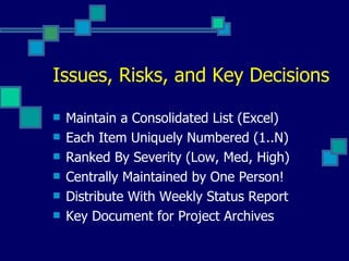 Issues, Risks, and Key Decisions Maintain a Consolidated List (Excel) Each Item Uniquely Numbered (1..N) Ranked By Severity (Low, Med, High) Centrally Maintained by One Person! Distribute With Weekly Status Report Key Document for Project Archives 