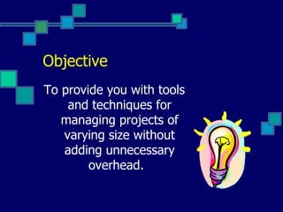 Objective To provide you with tools and techniques for managing projects of varying size without adding unnecessary overhead.   