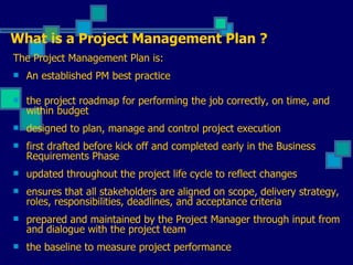 The Project Management Plan is: An established PM best practice the project roadmap for performing the job correctly, on time, and within budget designed to plan, manage and control project execution first drafted before kick off and completed early in the Business Requirements Phase updated throughout the project life cycle to reflect changes ensures that all stakeholders are aligned on scope, delivery strategy, roles, responsibilities, deadlines, and acceptance criteria prepared and maintained by the Project Manager through input from and dialogue with the project team the baseline to measure project performance What is a Project Management Plan ? 