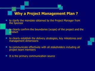 to clarify the mandate obtained by the Project Manager from the Sponsor to clearly confirm the boundaries (scope) of the project and the product to clearly establish the delivery strategies, key milestones and management dimensions to communicate effectively with all stakeholders including all project team members It is the primary communication source Why a Project Management Plan ? 