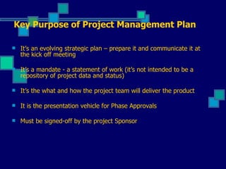 It’s an evolving strategic plan – prepare it and communicate it at the kick off meeting It’s a mandate - a statement of work (it’s not intended to be a repository of project data and status) It’s the what and how the project team will deliver the product It is the presentation vehicle for Phase Approvals Must be signed-off by the project Sponsor Key Purpose of Project Management Plan 