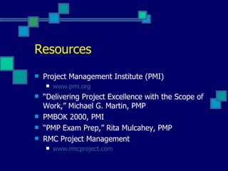 Resources Project Management Institute (PMI) www.pmi.org “ Delivering Project Excellence with the Scope of Work,” Michael G. Martin, PMP PMBOK 2000, PMI “ PMP Exam Prep,” Rita Mulcahey, PMP RMC Project Management www.rmcproject.com 