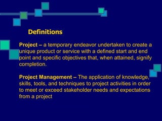 Definitions Project –  a temporary endeavor undertaken to create a unique product or service with a defined start and end point and specific objectives that, when attained, signify completion.   Project Management  –  The application of knowledge, skills, tools, and techniques to project activities in order to meet or exceed stakeholder needs and expectations from a project  PM = organized common sense!! 