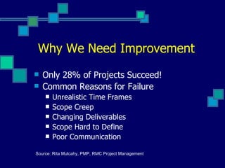 Why We Need Improvement Only 28% of Projects Succeed! Common Reasons for Failure Unrealistic Time Frames Scope Creep Changing Deliverables Scope Hard to Define Poor Communication Source: Rita Mulcahy, PMP, RMC Project Management 